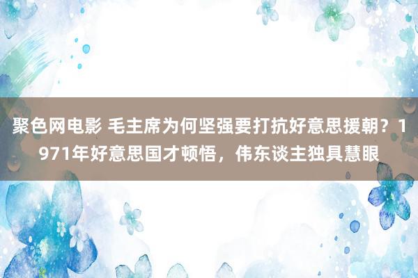 聚色网电影 毛主席为何坚强要打抗好意思援朝？1971年好意思国才顿悟，伟东谈主独具慧眼