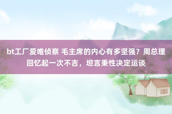 bt工厂爱唯侦察 毛主席的内心有多坚强？周总理回忆起一次不吉，坦言秉性决定运谈