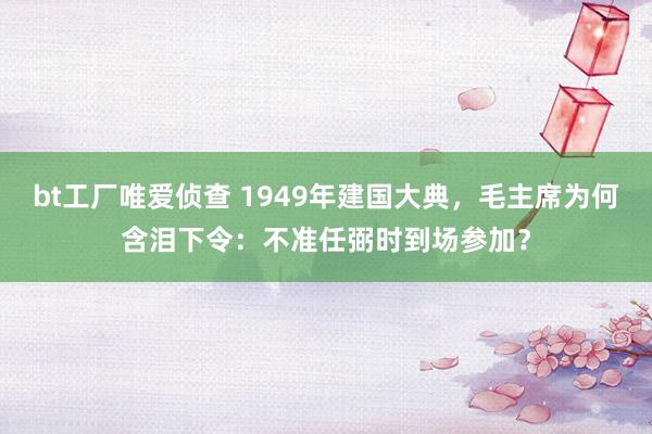 bt工厂唯爱侦查 1949年建国大典，毛主席为何含泪下令：不准任弼时到场参加？