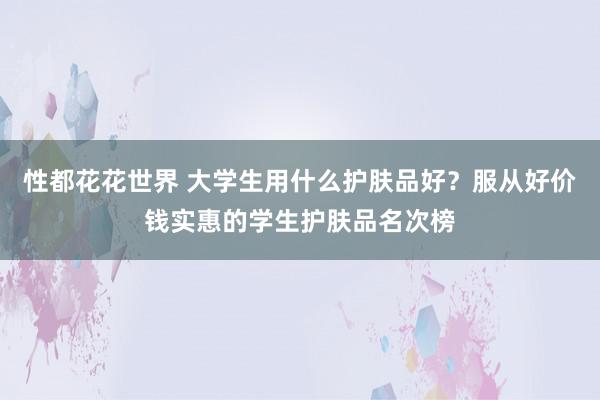 性都花花世界 大学生用什么护肤品好？服从好价钱实惠的学生护肤品名次榜