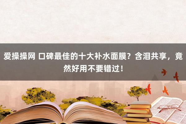 爱操操网 口碑最佳的十大补水面膜？含泪共享，竟然好用不要错过！