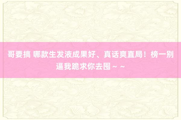 哥要搞 哪款生发液成果好、真话爽直局！榜一别逼我跪求你去囤～～