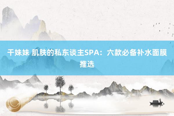 干妹妹 肌肤的私东谈主SPA：六款必备补水面膜推选