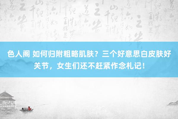 色人阁 如何归附粗略肌肤？三个好意思白皮肤好关节，女生们还不赶紧作念札记！