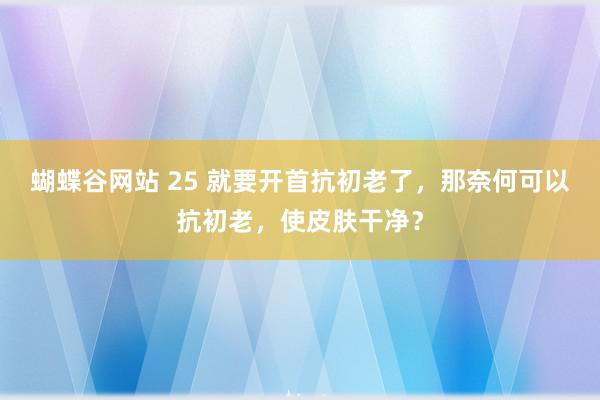 蝴蝶谷网站 25 就要开首抗初老了，那奈何可以抗初老，使皮肤干净？