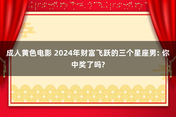 成人黄色电影 2024年财富飞跃的三个星座男: 你中奖了吗?