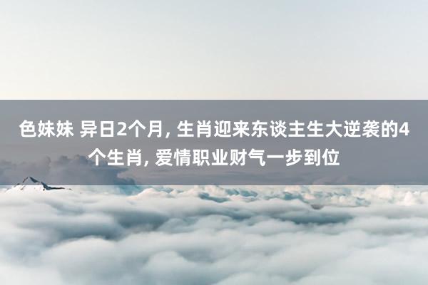 色妹妹 异日2个月, 生肖迎来东谈主生大逆袭的4个生肖, 爱情职业财气一步到位