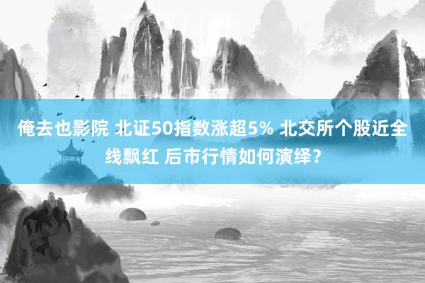 俺去也影院 北证50指数涨超5% 北交所个股近全线飘红 后市行情如何演绎？