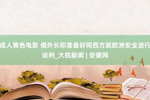 成人黄色电影 俄外长称准备好同西方就欧洲安全进行谈判_大皖新闻 | 安徽网