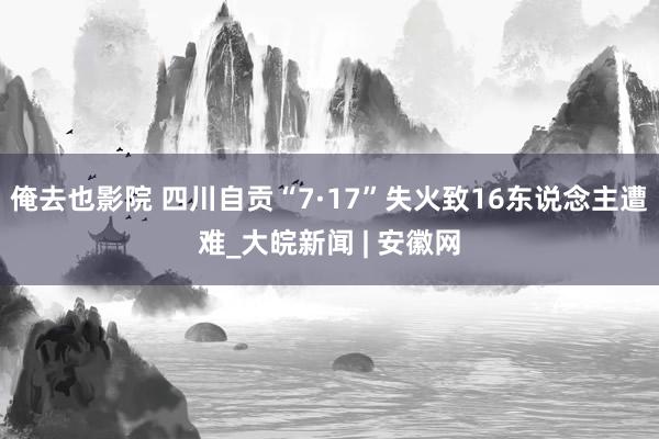 俺去也影院 四川自贡“7·17”失火致16东说念主遭难_大皖新闻 | 安徽网