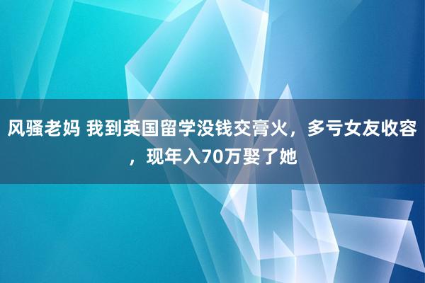 风骚老妈 我到英国留学没钱交膏火，多亏女友收容，现年入70万娶了她