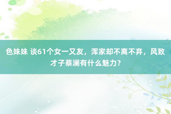 色妹妹 谈61个女一又友，浑家却不离不弃，风致才子蔡澜有什么魅力？