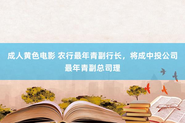 成人黄色电影 农行最年青副行长，将成中投公司最年青副总司理