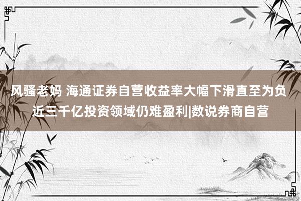 风骚老妈 海通证券自营收益率大幅下滑直至为负 近三千亿投资领域仍难盈利|数说券商自营