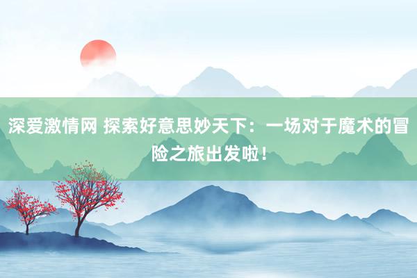 深爱激情网 探索好意思妙天下：一场对于魔术的冒险之旅出发啦！