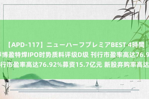 【APD-117】ニューハーフプレミアBEST 4時間SPECIAL 中信建投保荐博盈特焊IPO时势质料评级D级 刊行市盈率高达76.92%募资15.7亿元 新股弃购率高达3.03%