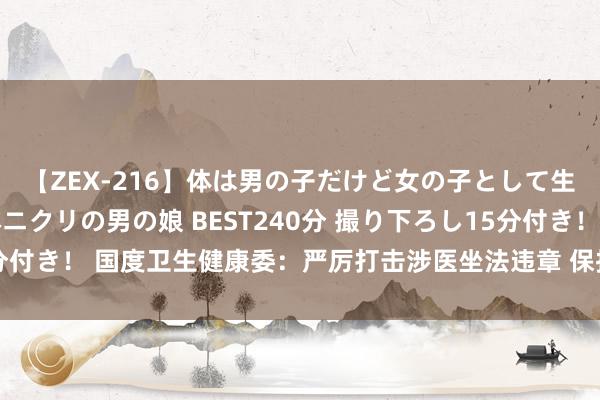 【ZEX-216】体は男の子だけど女の子として生きてる 感じやすいペニクリの男の娘 BEST240分 撮り下ろし15分付き！ 国度卫生健康委：严厉打击涉医坐法违章 保护医务东谈主员安全