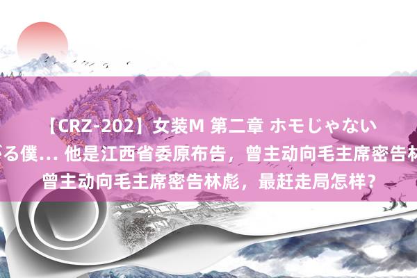 【CRZ-202】女装M 第二章 ホモじゃないのにチ○ポを欲しがる僕… 他是江西省委原布告，曾主动向毛主席密告林彪，最赶走局怎样？