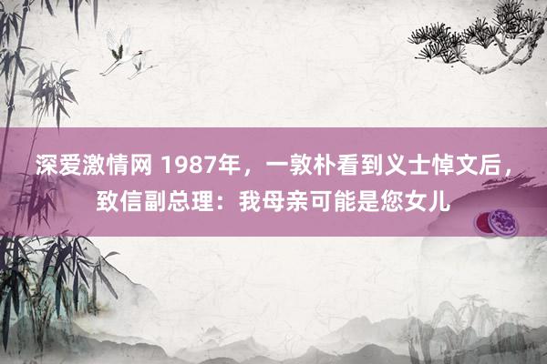 深爱激情网 1987年，一敦朴看到义士悼文后，致信副总理：我母亲可能是您女儿