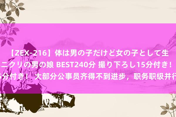 【ZEX-216】体は男の子だけど女の子として生きてる 感じやすいペニクリの男の娘 BEST240分 撮り下ろし15分付き！ 大部分公事员齐得不到进步，职务职级并行鄙人层还有效吗？