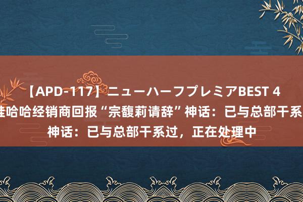 【APD-117】ニューハーフプレミアBEST 4時間SPECIAL 娃哈哈经销商回报“宗馥莉请辞”神话：已与总部干系过，正在处理中