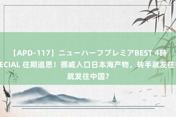 【APD-117】ニューハーフプレミアBEST 4時間SPECIAL 往期追思！挪威入口日本海产物，转手就发往中国？