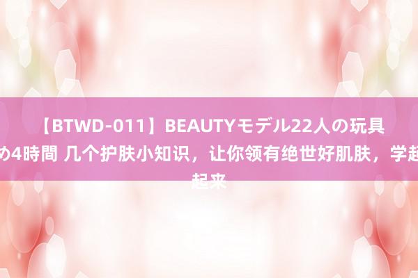 【BTWD-011】BEAUTYモデル22人の玩具責め4時間 几个护肤小知识，让你领有绝世好肌肤，学起来