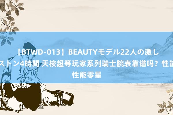 【BTWD-013】BEAUTYモデル22人の激しいピストン4時間 天梭超等玩家系列瑞士腕表靠谱吗？性能零星