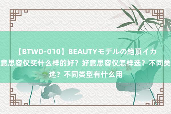 【BTWD-010】BEAUTYモデルの絶頂イカセ4時間 好意思容仪买什么样的好？好意思容仪怎样选？不同类型有什么用