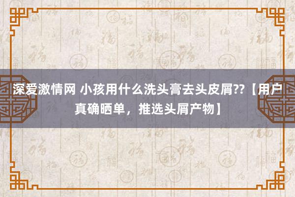 深爱激情网 小孩用什么洗头膏去头皮屑??【用户真确晒单，推选头屑产物】