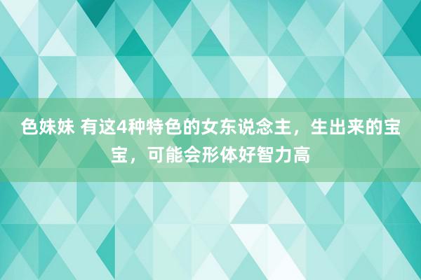 色妹妹 有这4种特色的女东说念主，生出来的宝宝，可能会形体好智力高