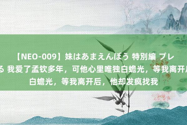 【NEO-009】妹はあまえんぼう 特別編 プレミアおなら ひかる 我爱了孟钦多年，可他心里唯独白蟾光，等我离开后，他却发疯找我