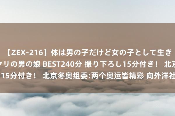 【ZEX-216】体は男の子だけど女の子として生きてる 感じやすいペニクリの男の娘 BEST240分 撮り下ろし15分付き！ 北京冬奥组委:两个奥运皆精彩 向外洋社会实现喜悦