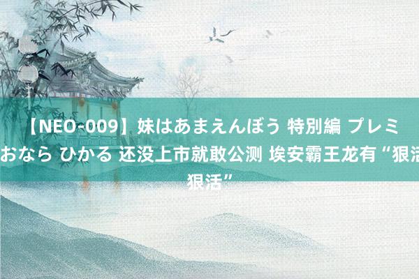 【NEO-009】妹はあまえんぼう 特別編 プレミアおなら ひかる 还没上市就敢公测 埃安霸王龙有“狠活”