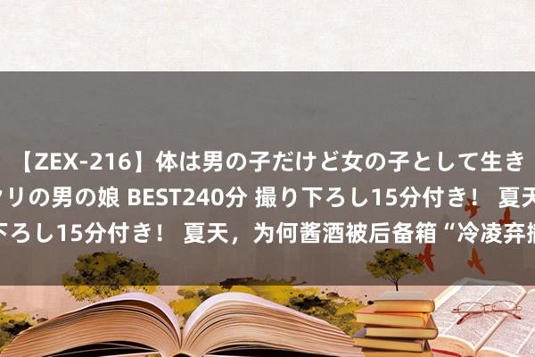 【ZEX-216】体は男の子だけど女の子として生きてる 感じやすいペニクリの男の娘 BEST240分 撮り下ろし15分付き！ 夏天，为何酱酒被后备箱“冷凌弃撤销”？