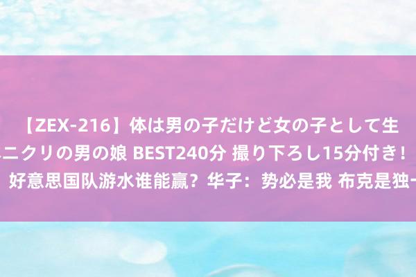 【ZEX-216】体は男の子だけど女の子として生きてる 感じやすいペニクリの男の娘 BEST240分 撮り下ろし15分付き！ 好意思国队游水谁能赢？华子：势必是我 布克是独一双手&朱哥可能淹死