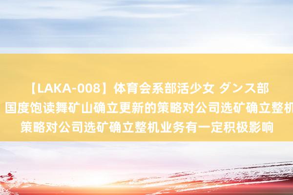 【LAKA-008】体育会系部活少女 ダンス部員 ひかる 耐普矿机：国度饱读舞矿山确立更新的策略对公司选矿确立整机业务有一定积极影响