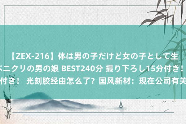 【ZEX-216】体は男の子だけど女の子として生きてる 感じやすいペニクリの男の娘 BEST240分 撮り下ろし15分付き！ 光刻胶经由怎么了？国风新材：现在公司有关居品仍处于研发阶段