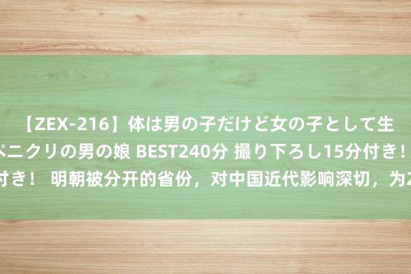 【ZEX-216】体は男の子だけど女の子として生きてる 感じやすいペニクリの男の娘 BEST240分 撮り下ろし15分付き！ 明朝被分开的省份，对中国近代影响深切，为200年前一句话起争抓