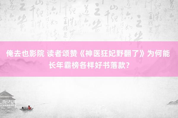 俺去也影院 读者颂赞《神医狂妃野翻了》为何能 长年霸榜各样好书落款？