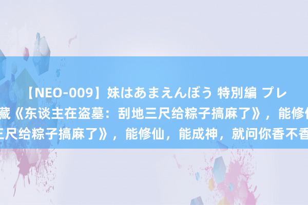 【NEO-009】妹はあまえんぼう 特別編 プレミアおなら ひかる 独家储藏《东谈主在盗墓：刮地三尺给粽子搞麻了》，能修仙，能成神，就问你香不香！