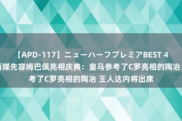 【APD-117】ニューハーフプレミアBEST 4時間SPECIAL 西媒先容姆巴佩亮相庆典：皇马参考了C罗亮相的陶冶 王人达内将出席