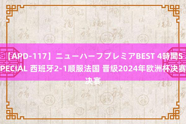 【APD-117】ニューハーフプレミアBEST 4時間SPECIAL 西班牙2-1顺服法国 晋级2024年欧洲杯决赛