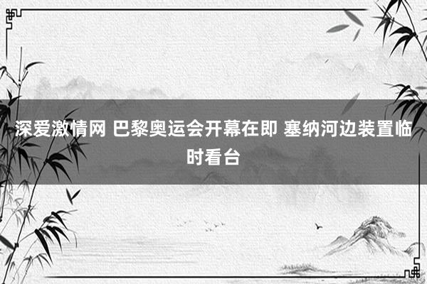 深爱激情网 巴黎奥运会开幕在即 塞纳河边装置临时看台