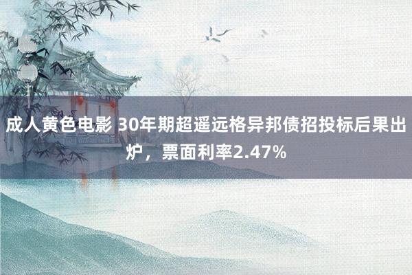 成人黄色电影 30年期超遥远格异邦债招投标后果出炉，票面利率2.47%