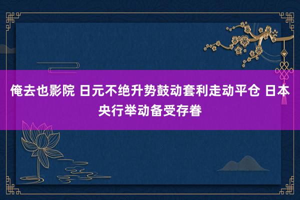 俺去也影院 日元不绝升势鼓动套利走动平仓 日本央行举动备受存眷