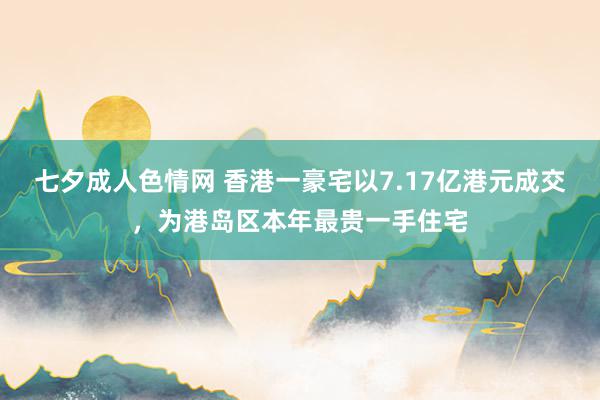 七夕成人色情网 香港一豪宅以7.17亿港元成交，为港岛区本年最贵一手住宅