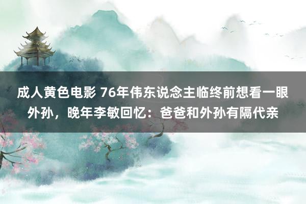 成人黄色电影 76年伟东说念主临终前想看一眼外孙，晚年李敏回忆：爸爸和外孙有隔代亲