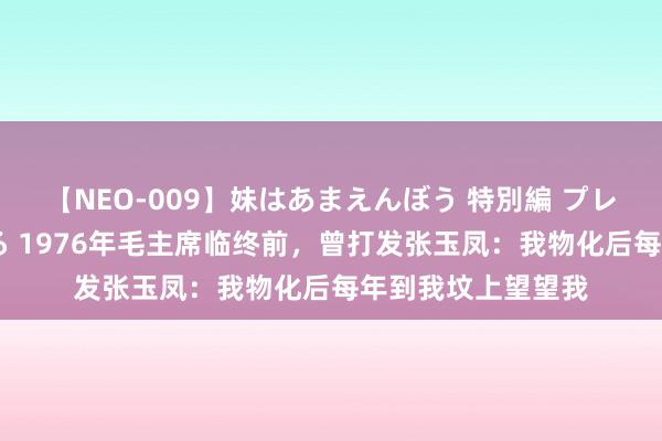 【NEO-009】妹はあまえんぼう 特別編 プレミアおなら ひかる 1976年毛主席临终前，曾打发张玉凤：我物化后每年到我坟上望望我