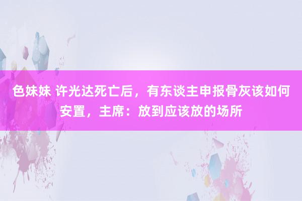 色妹妹 许光达死亡后，有东谈主申报骨灰该如何安置，主席：放到应该放的场所